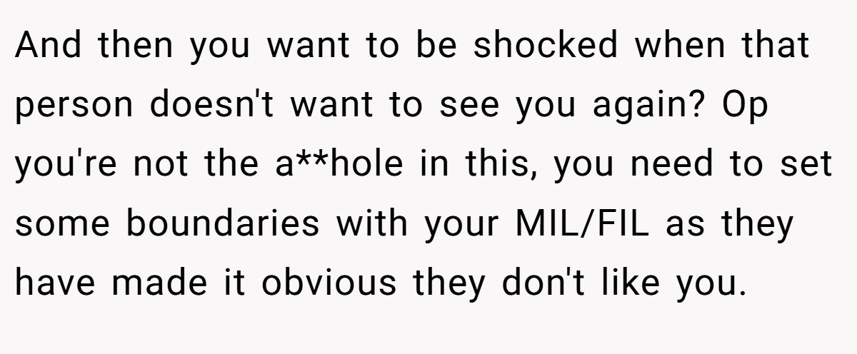 And then you want to be shocked when that person doesn't want to see you again? Op you're not the a**hole in this, you need to set some boundaries with your MIL/FIL as they have made it obvious they don't like you.