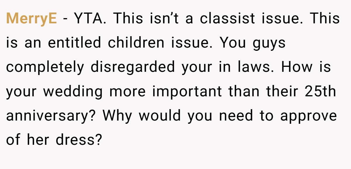 MerryE − YTA. This isn’t a classist issue. This is an entitled children issue. You guys completely disregarded your in laws. How is your wedding more important than their 25th anniversary? Why would you need to approve of her dress?