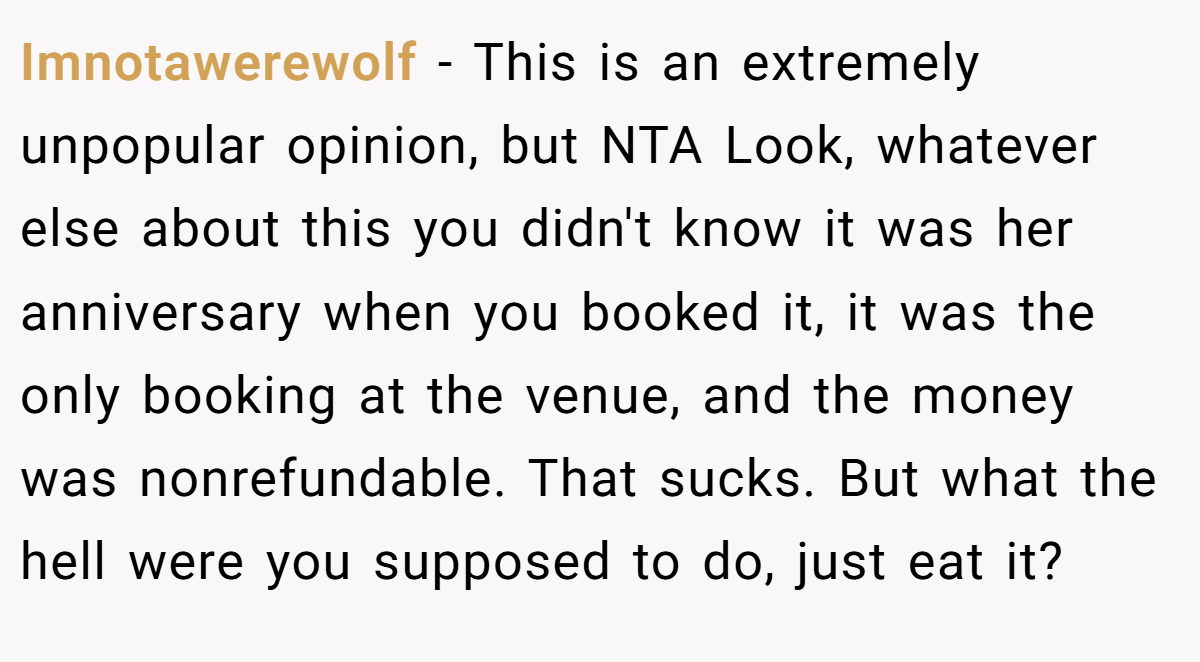 Imnotawerewolf − This is an extremely unpopular opinion, but NTA Look, whatever else about this you didn't know it was her anniversary when you booked it, it was the only booking at the venue, and the money was nonrefundable. That sucks. But what the hell were you supposed to do, just eat it?