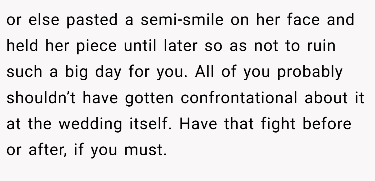 or else pasted a semi-smile on her face and held her piece until later so as not to ruin such a big day for you. All of you probably shouldn’t have gotten confrontational about it at the wedding itself. Have that fight before or after, if you must.