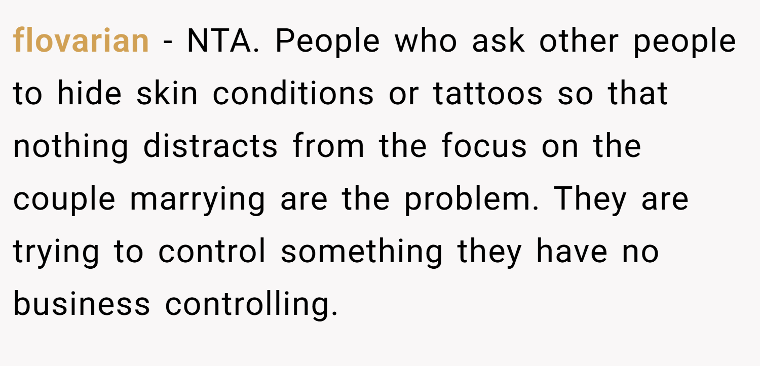 flovarian − NTA. People who ask other people to hide skin conditions or tattoos so that nothing distracts from the focus on the couple marrying are the problem. They are trying to control something they have no business controlling.