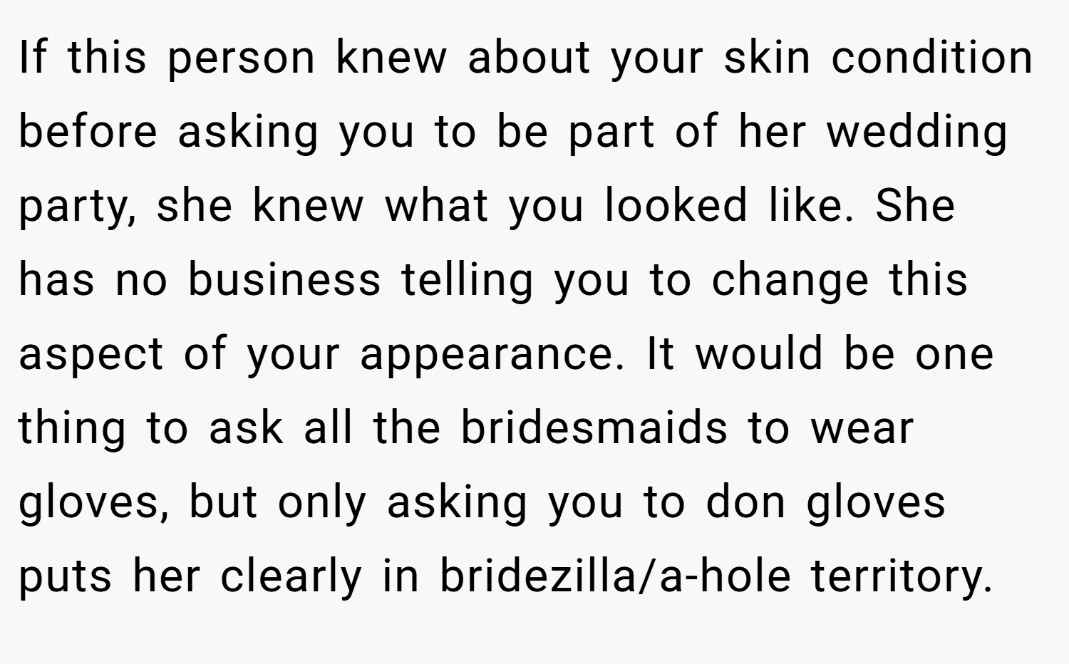 If this person knew about your skin condition before asking you to be part of her wedding party, she knew what you looked like. She has no business telling you to change this aspect of your appearance. It would be one thing to ask all the bridesmaids to wear gloves, but only asking you to don gloves puts her clearly in bridezilla/a-hole territory.
