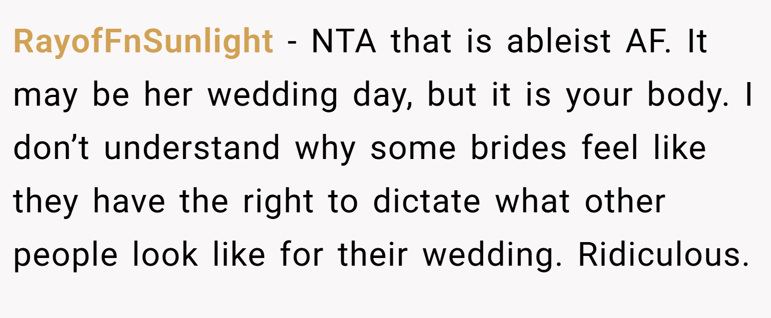 RayofFnSunlight − NTA that is ableist AF. It may be her wedding day, but it is your body. I don’t understand why some brides feel like they have the right to dictate what other people look like for their wedding. Ridiculous.