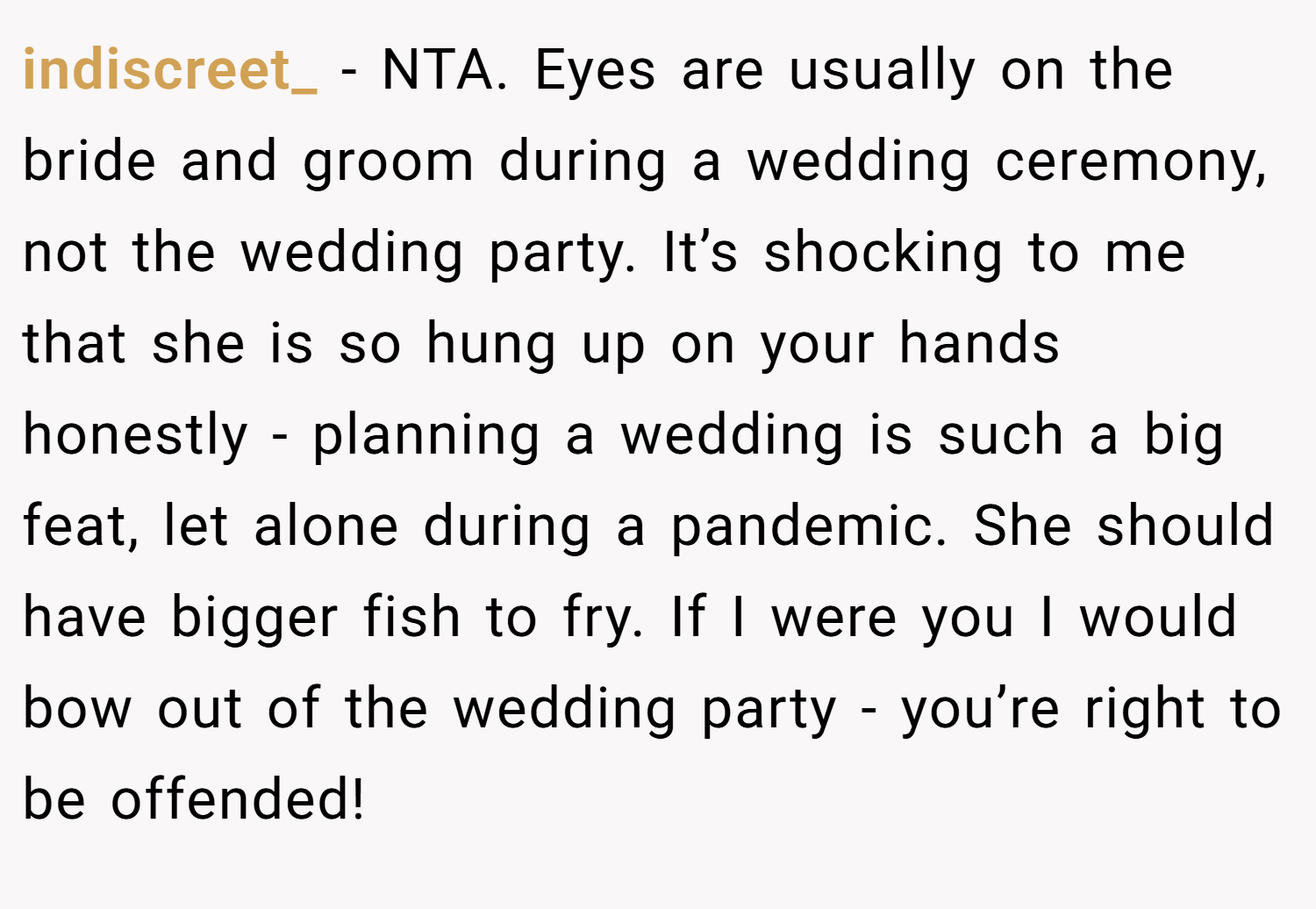 indiscreet_ − NTA. Eyes are usually on the bride and groom during a wedding ceremony, not the wedding party. It’s shocking to me that she is so hung up on your hands honestly - planning a wedding is such a big feat, let alone during a pandemic. She should have bigger fish to fry. If I were you I would bow out of the wedding party - you’re right to be offended!