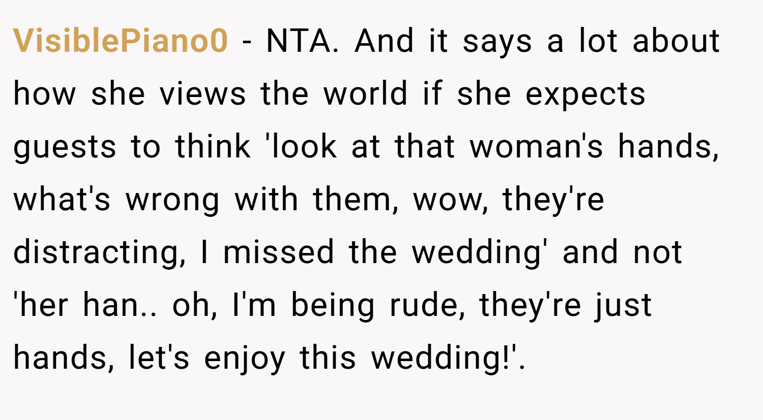 VisiblePiano0 − NTA. And it says a lot about how she views the world if she expects guests to think 'look at that woman's hands, what's wrong with them, wow, they're distracting, I missed the wedding' and not 'her han.. oh, I'm being rude, they're just hands, let's enjoy this wedding!'.