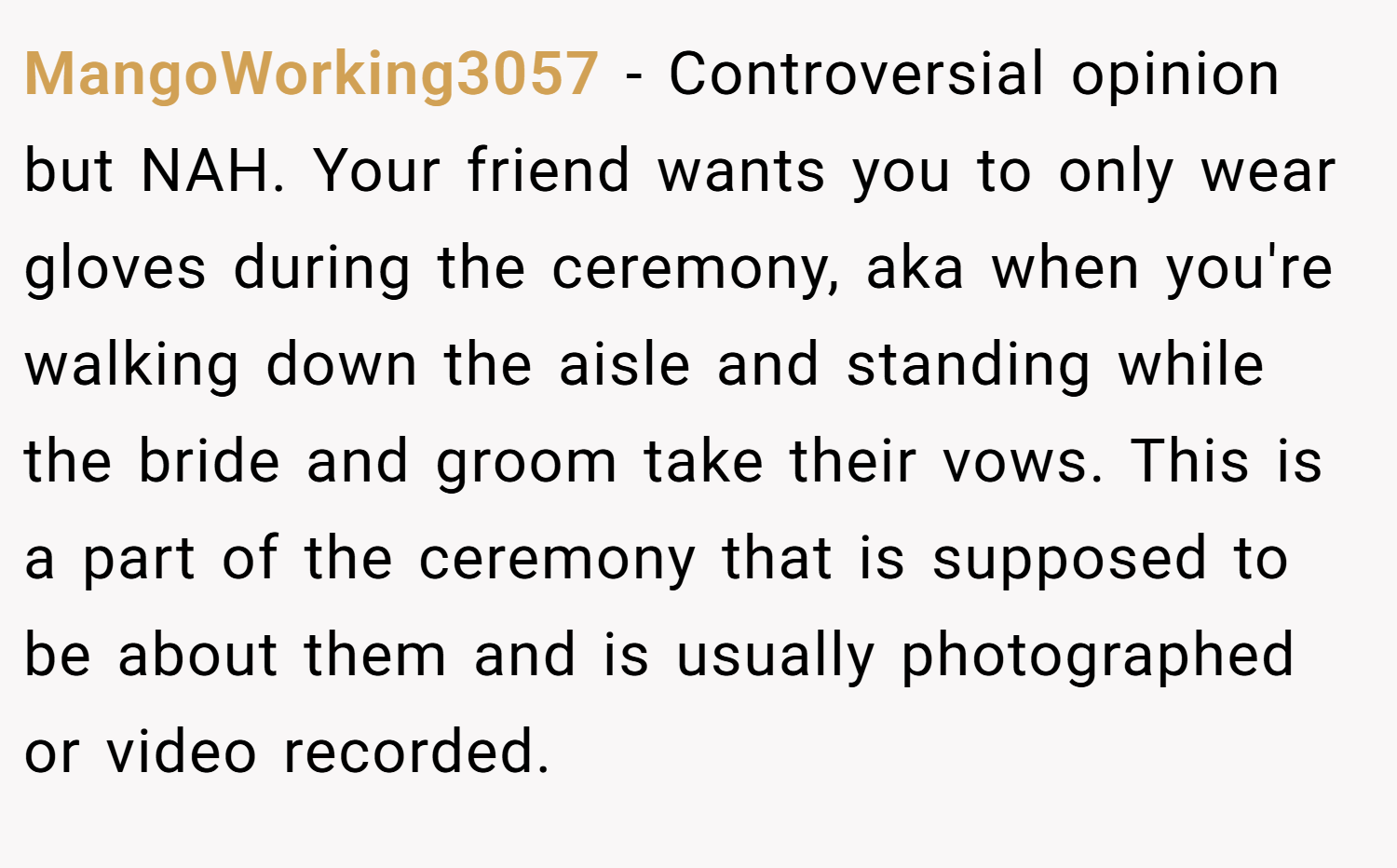 MangoWorking3057 − Controversial opinion but NAH. Your friend wants you to only wear gloves during the ceremony, aka when you're walking down the aisle and standing while the bride and groom take their vows. This is a part of the ceremony that is supposed to be about them and is usually photographed or video recorded.