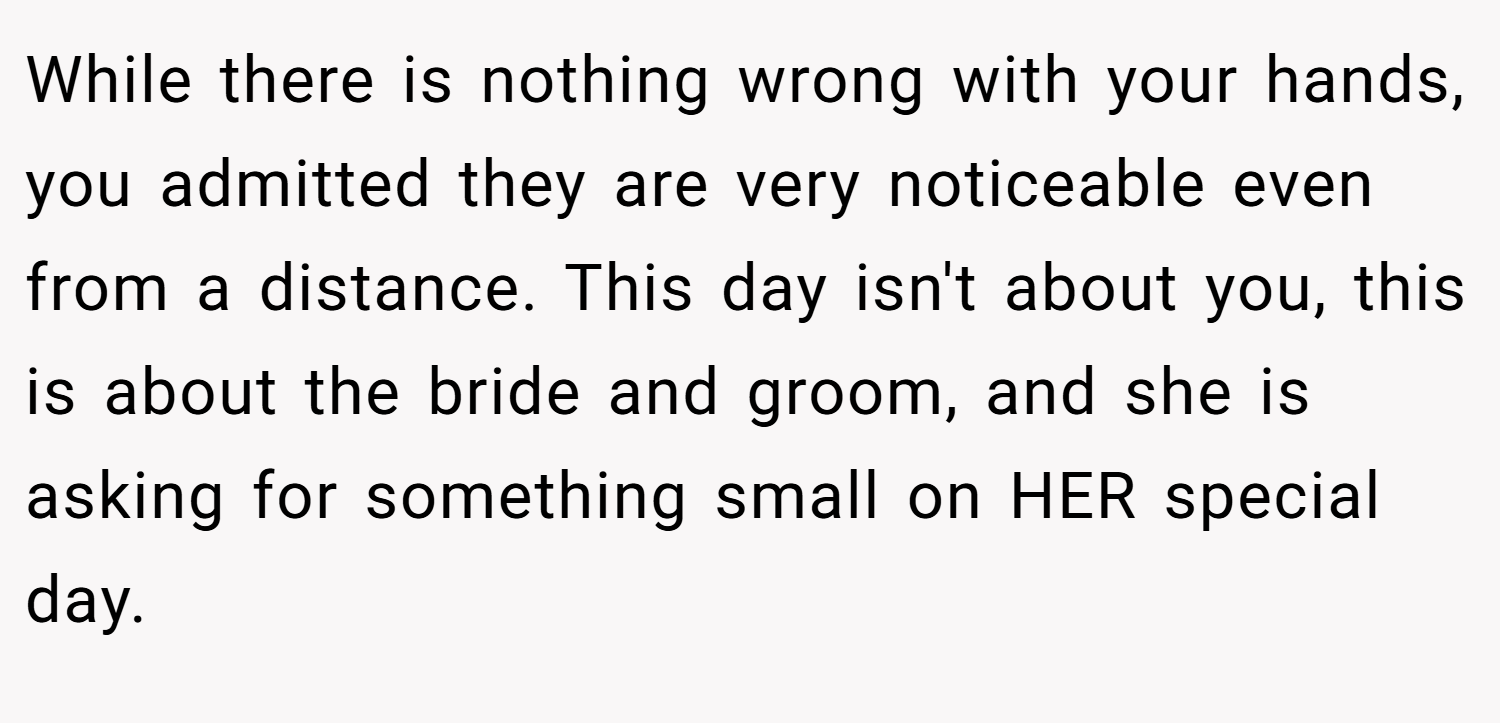 While there is nothing wrong with your hands, you admitted they are very noticeable even from a distance. This day isn't about you, this is about the bride and groom, and she is asking for something small on HER special day.