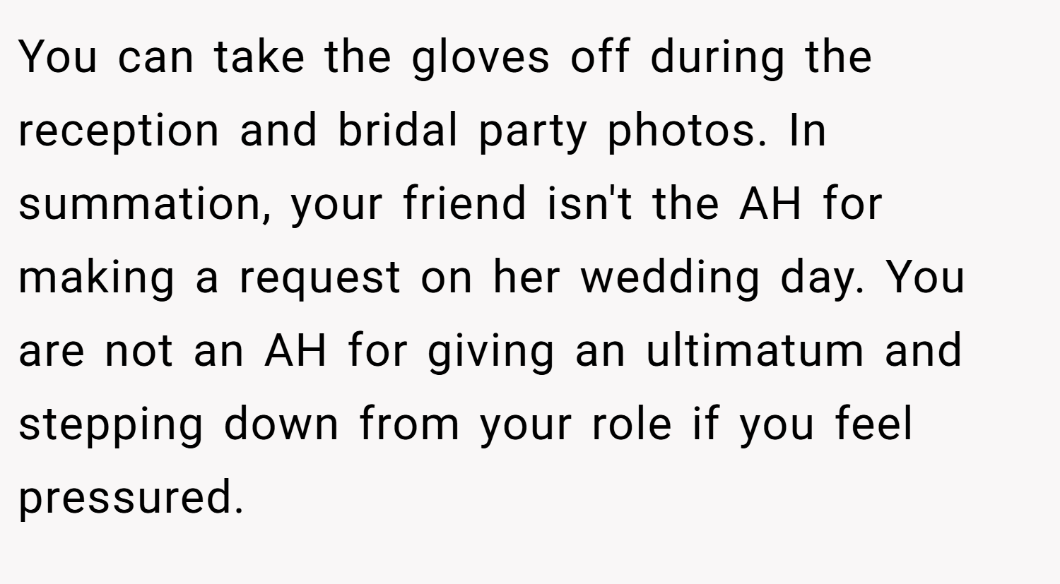 You can take the gloves off during the reception and bridal party photos. In summation, your friend isn't the AH for making a request on her wedding day. You are not an AH for giving an ultimatum and stepping down from your role if you feel pressured.