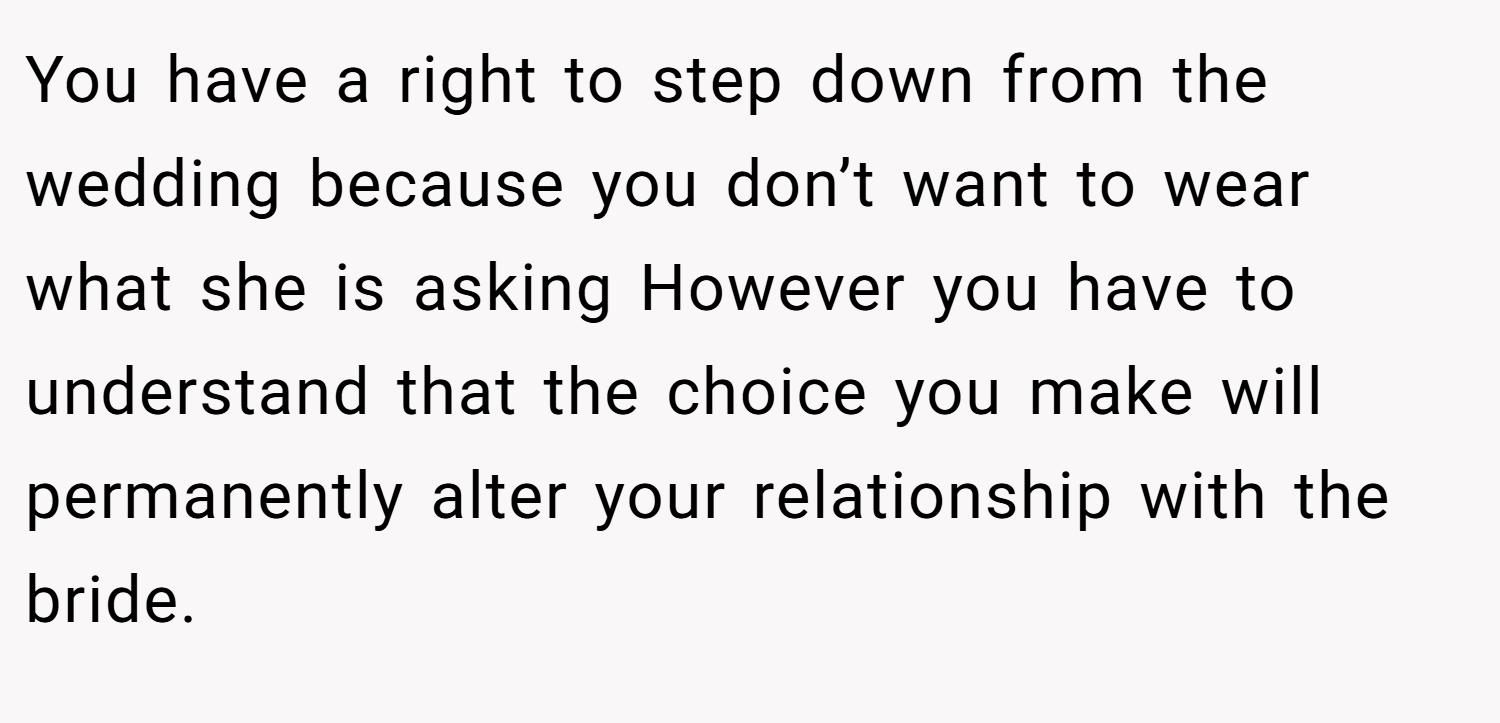 You have a right to step down from the wedding because you don’t want to wear what she is asking However you have to understand that the choice you make will permanently alter your relationship with the bride.