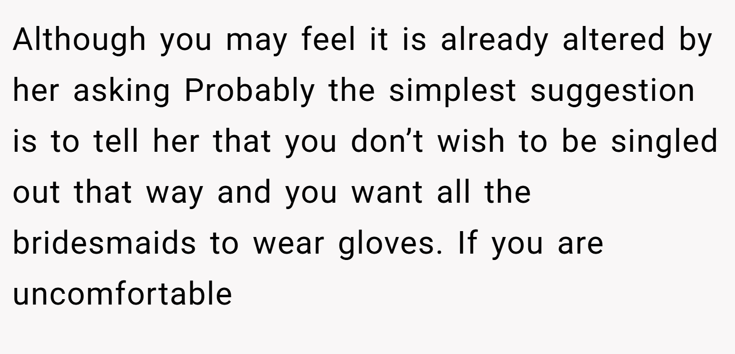 Although you may feel it is already altered by her asking Probably the simplest suggestion is to tell her that you don’t wish to be singled out that way and you want all the bridesmaids to wear gloves. If you are uncomfortable