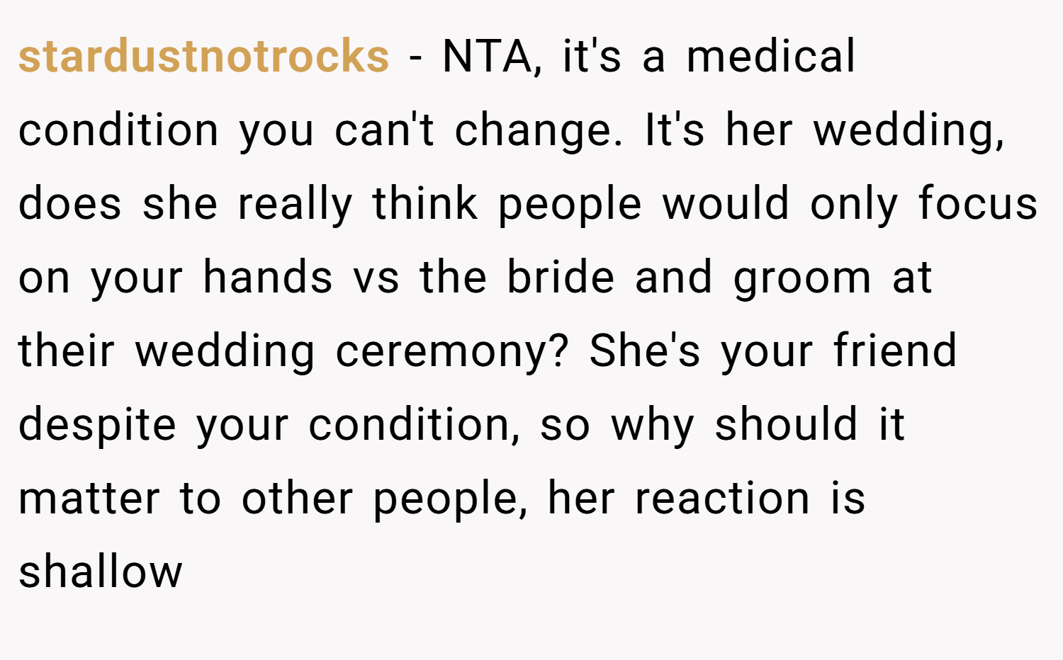 stardustnotrocks − NTA, it's a medical condition you can't change. It's her wedding, does she really think people would only focus on your hands vs the bride and groom at their wedding ceremony? She's your friend despite your condition, so why should it matter to other people, her reaction is shallow