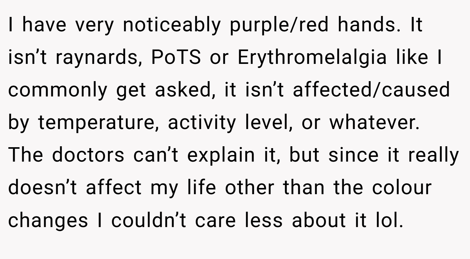 I have very noticeably purple/red hands. It isn’t raynards, PoTS or Erythromelalgia like I commonly get asked, it isn’t affected/caused by temperature, activity level, or whatever. The doctors can’t explain it, but since it really doesn’t affect my life other than the colour changes I couldn’t care less about it lol.