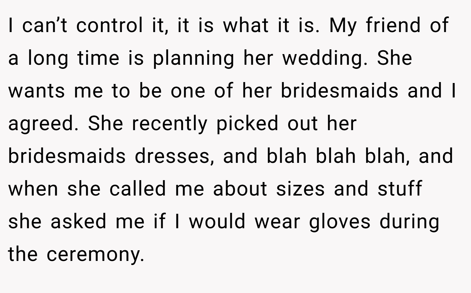 I can’t control it, it is what it is. My friend of a long time is planning her wedding. She wants me to be one of her bridesmaids and I agreed. She recently picked out her bridesmaids dresses, and blah blah blah, and when she called me about sizes and stuff she asked me if I would wear gloves during the ceremony.