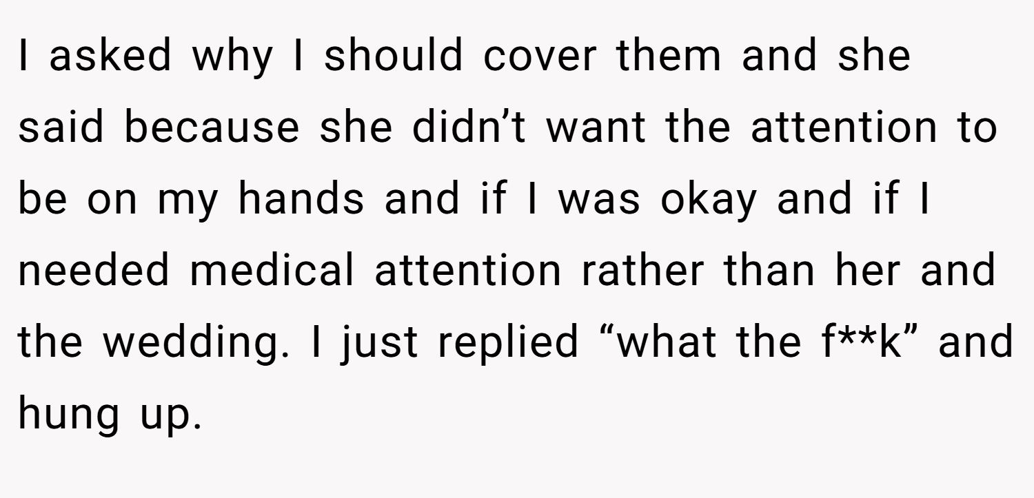 I asked why I should cover them and she said because she didn’t want the attention to be on my hands and if I was okay and if I needed medical attention rather than her and the wedding. I just replied “what the f**k” and hung up.