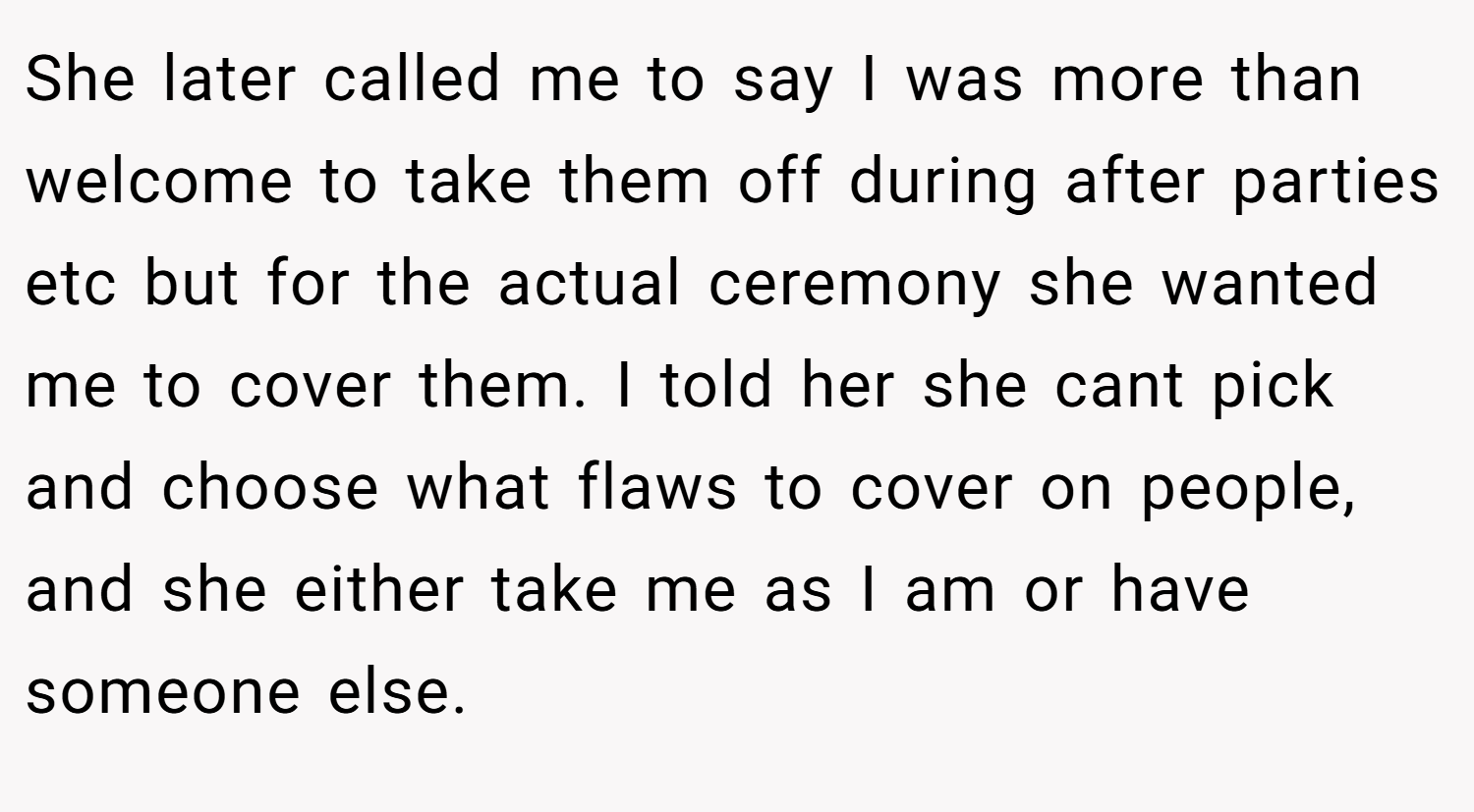 She later called me to say I was more than welcome to take them off during after parties etc but for the actual ceremony she wanted me to cover them. I told her she cant pick and choose what flaws to cover on people, and she either take me as I am or have someone else.