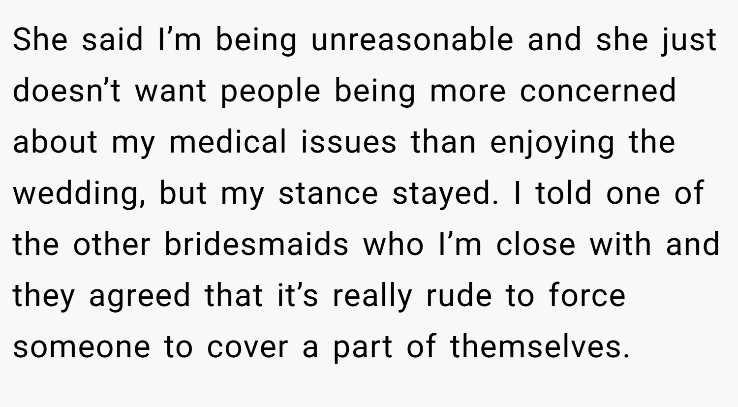 She said I’m being unreasonable and she just doesn’t want people being more concerned about my medical issues than enjoying the wedding, but my stance stayed. I told one of the other bridesmaids who I’m close with and they agreed that it’s really rude to force someone to cover a part of themselves.