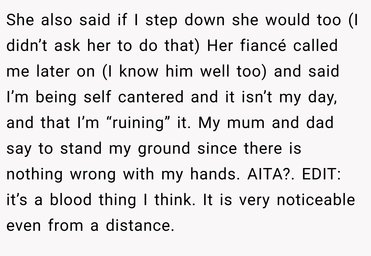 She also said if I step down she would too (I didn’t ask her to do that) Her fiancé called me later on (I know him well too) and said I’m being self cantered and it isn’t my day, and that I’m “ruining” it. My mum and dad say to stand my ground since there is nothing wrong with my hands. AITA?. EDIT: it’s a blood thing I think. It is very noticeable even from a distance.