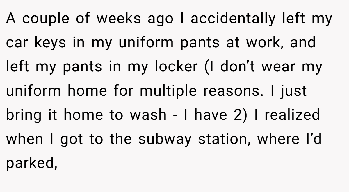 A couple of weeks ago I accidentally left my car keys in my uniform pants at work, and left my pants in my locker (I don’t wear my uniform home for multiple reasons. I just bring it home to wash - I have 2) I realized when I got to the subway station, where I’d parked,