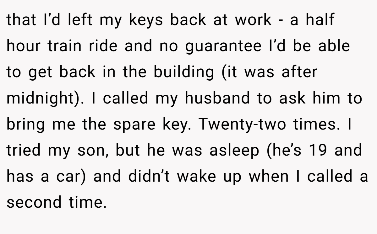 that I’d left my keys back at work - a half hour train ride and no guarantee I’d be able to get back in the building (it was after midnight). I called my husband to ask him to bring me the spare key. Twenty-two times. I tried my son, but he was asleep (he’s 19 and has a car) and didn’t wake up when I called a second time.