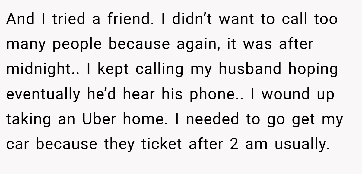 And I tried a friend. I didn’t want to call too many people because again, it was after midnight.. I kept calling my husband hoping eventually he’d hear his phone.. I wound up taking an Uber home. I needed to go get my car because they ticket after 2 am usually.
