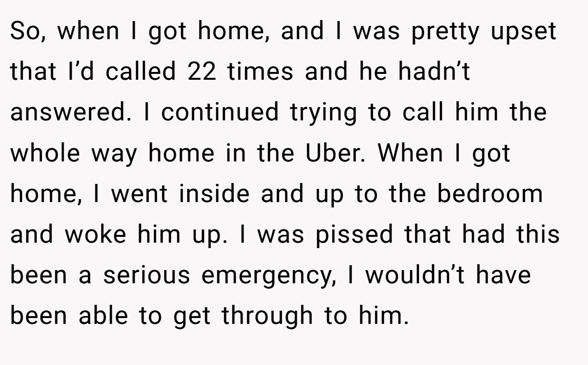 So, when I got home, and I was pretty upset that I’d called 22 times and he hadn’t answered. I continued trying to call him the whole way home in the Uber. When I got home, I went inside and up to the bedroom and woke him up. I was pissed that had this been a serious emergency, I wouldn’t have been able to get through to him.