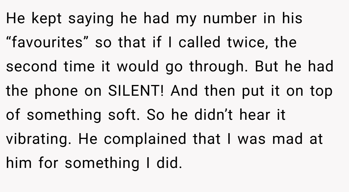 He kept saying he had my number in his “favourites” so that if I called twice, the second time it would go through. But he had the phone on SILENT! And then put it on top of something soft. So he didn’t hear it vibrating. He complained that I was mad at him for something I did.