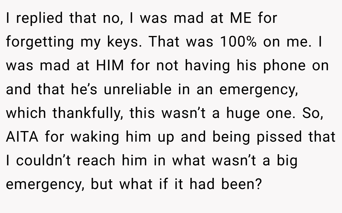 I replied that no, I was mad at ME for forgetting my keys. That was 100% on me. I was mad at HIM for not having his phone on and that he’s unreliable in an emergency, which thankfully, this wasn’t a huge one. So, AITA for waking him up and being pissed that I couldn’t reach him in what wasn’t a big emergency, but what if it had been?