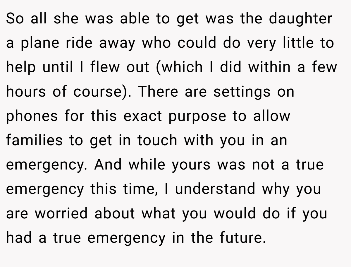 So all she was able to get was the daughter a plane ride away who could do very little to help until I flew out (which I did within a few hours of course). There are settings on phones for this exact purpose to allow families to get in touch with you in an emergency. And while yours was not a true emergency this time, I understand why you are worried about what you would do if you had a true emergency in the future.