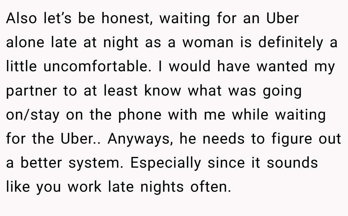 Also let’s be honest, waiting for an Uber alone late at night as a woman is definitely a little uncomfortable. I would have wanted my partner to at least know what was going on/stay on the phone with me while waiting for the Uber.. Anyways, he needs to figure out a better system. Especially since it sounds like you work late nights often.