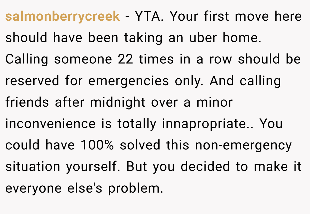 salmonberrycreek - YTA. Your first move here should have been taking an uber home. Calling someone 22 times in a row should be reserved for emergencies only. And calling friends after midnight over a minor inconvenience is totally innapropriate.. You could have 100% solved this non-emergency situation yourself. But you decided to make it everyone else's problem.