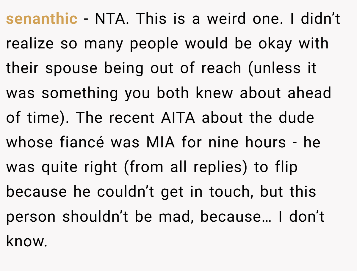 senanthic - NTA. This is a weird one. I didn’t realize so many people would be okay with their spouse being out of reach (unless it was something you both knew about ahead of time). The recent AITA about the dude whose fiancé was MIA for nine hours - he was quite right (from all replies) to flip because he couldn’t get in touch, but this person shouldn’t be mad, because… I don’t know.
