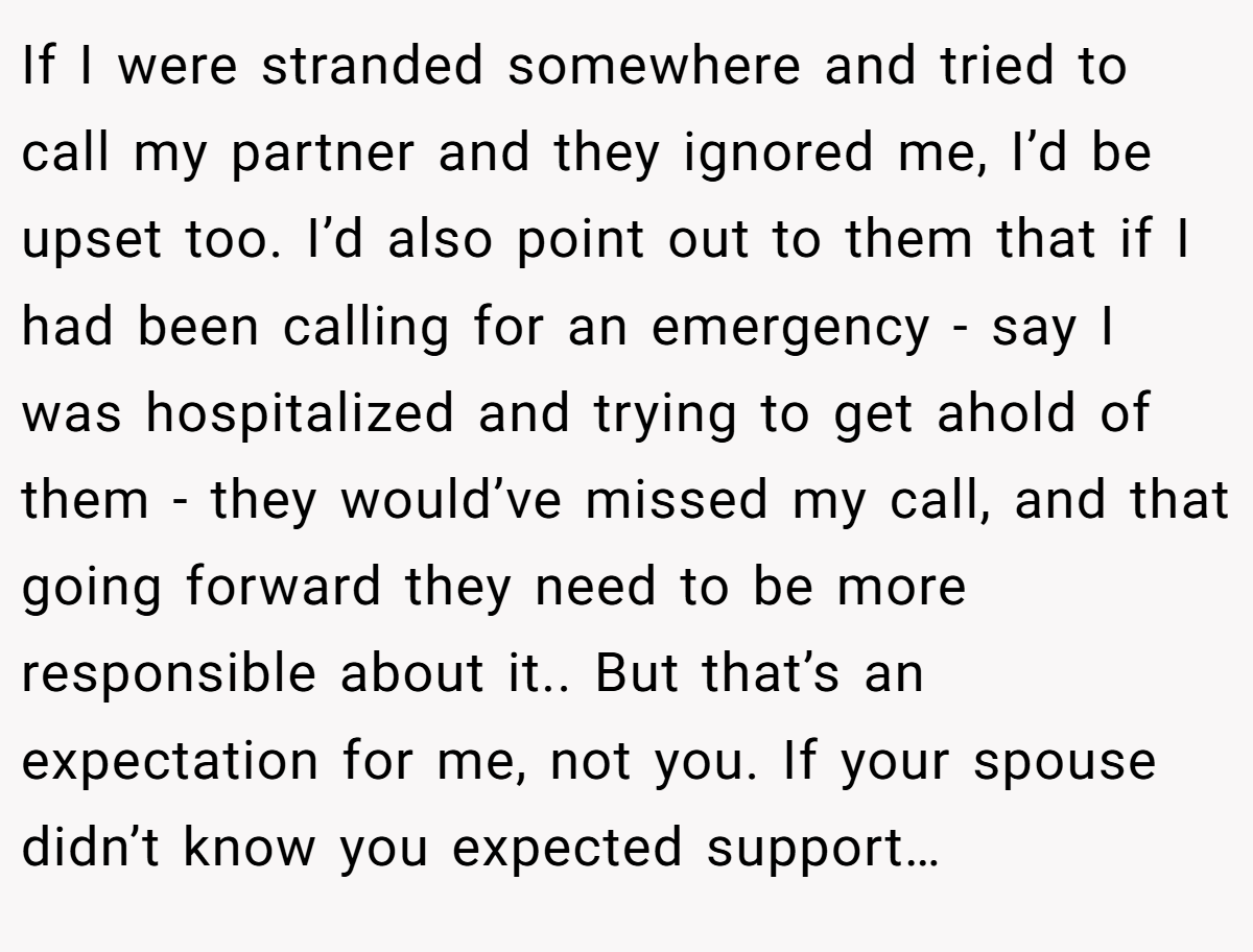 If I were stranded somewhere and tried to call my partner and they ignored me, I’d be upset too. I’d also point out to them that if I had been calling for an emergency - say I was hospitalized and trying to get ahold of them - they would’ve missed my call, and that going forward they need to be more responsible about it.. But that’s an expectation for me, not you. If your spouse didn’t know you expected support…