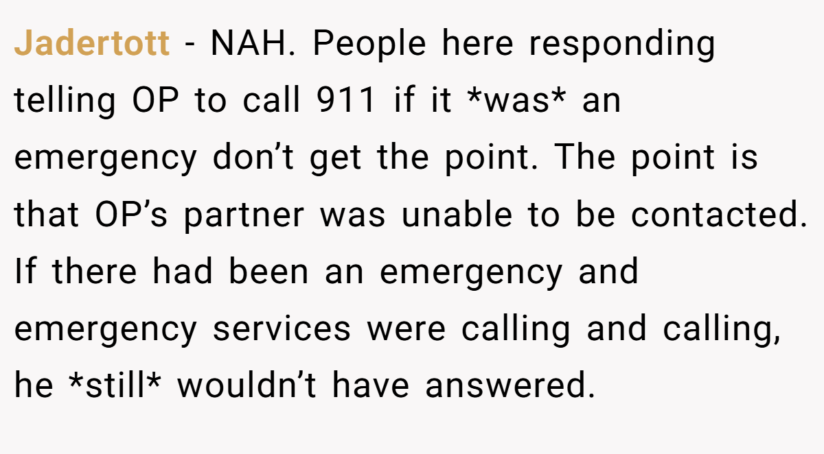 Jadertott - NAH. People here responding telling OP to call 911 if it *was* an emergency don’t get the point. The point is that OP’s partner was unable to be contacted. If there had been an emergency and emergency services were calling and calling, he *still* wouldn’t have answered.