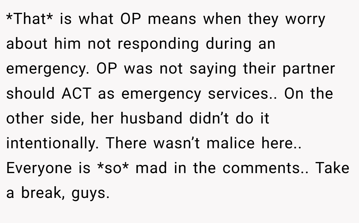 *That* is what OP means when they worry about him not responding during an emergency. OP was not saying their partner should ACT as emergency services.. On the other side, her husband didn’t do it intentionally. There wasn’t malice here.. Everyone is *so* mad in the comments.. Take a break, guys.
