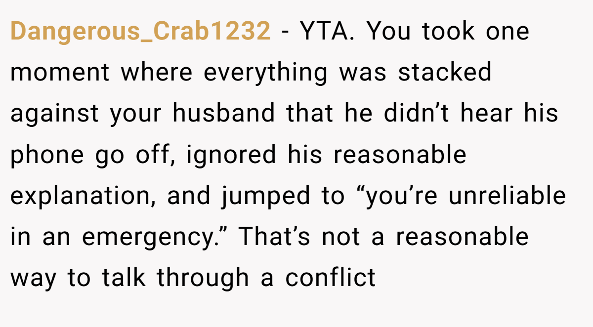 Dangerous_Crab1232 - YTA. You took one moment where everything was stacked against your husband that he didn’t hear his phone go off, ignored his reasonable explanation, and jumped to “you’re unreliable in an emergency.” That’s not a reasonable way to talk through a conflict