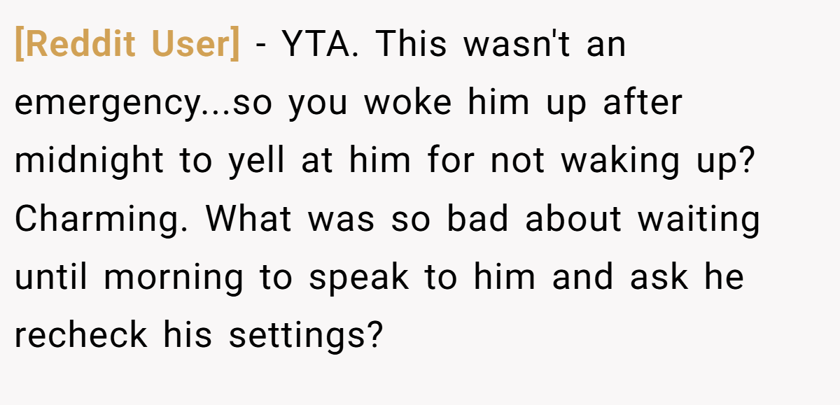 [Reddit User] - YTA. This wasn't an emergency...so you woke him up after midnight to yell at him for not waking up? Charming. What was so bad about waiting until morning to speak to him and ask he recheck his settings?