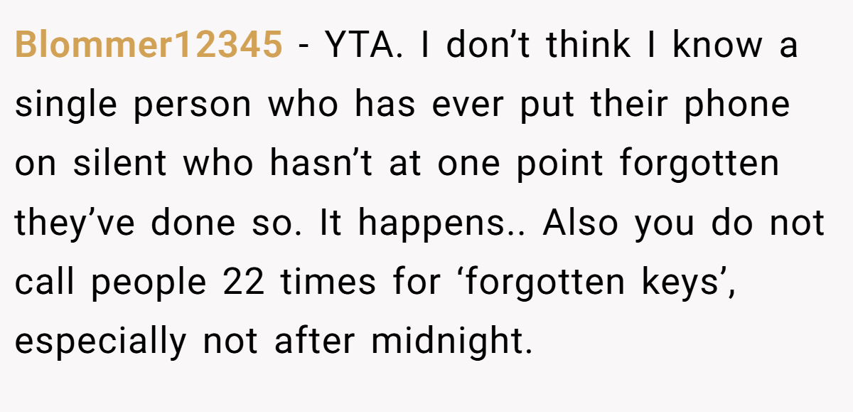 Blommer12345 - YTA. I don’t think I know a single person who has ever put their phone on silent who hasn’t at one point forgotten they’ve done so. It happens.. Also you do not call people 22 times for ‘forgotten keys’, especially not after midnight.