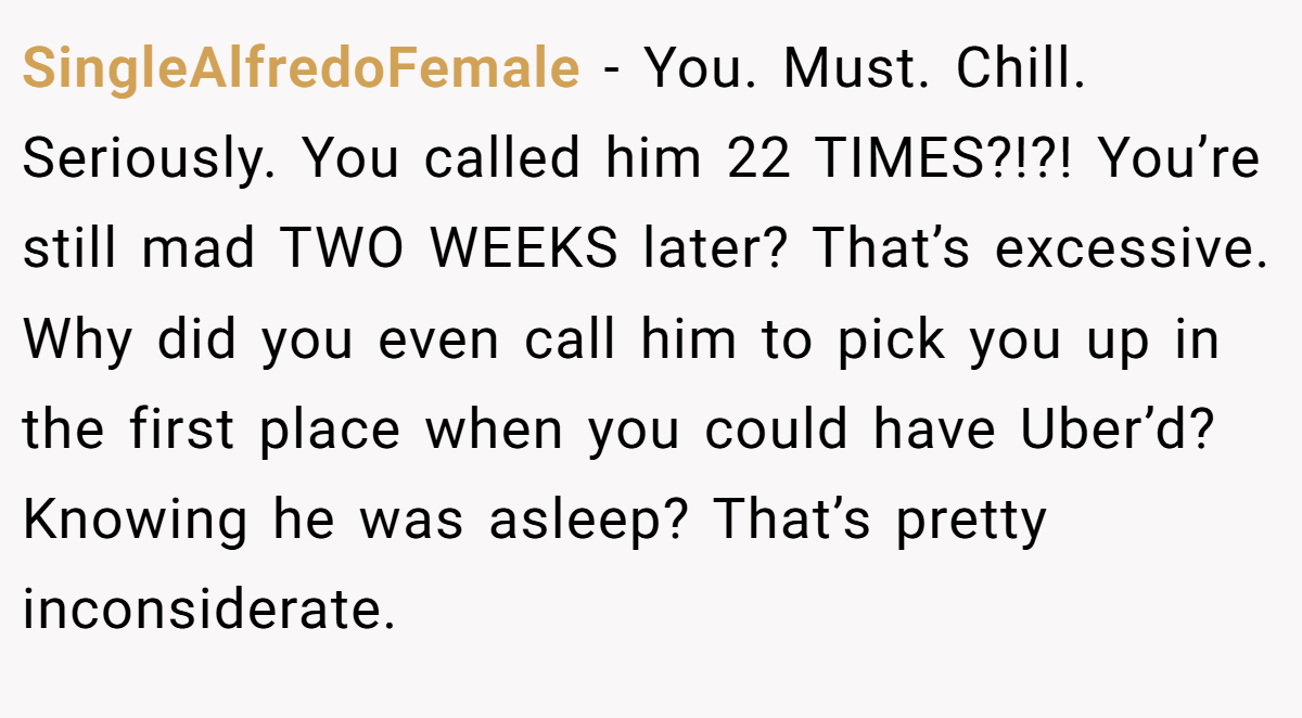 SingleAlfredoFemale - You. Must. Chill. Seriously. You called him 22 TIMES?!?! You’re still mad TWO WEEKS later? That’s excessive. Why did you even call him to pick you up in the first place when you could have Uber’d? Knowing he was asleep? That’s pretty inconsiderate.