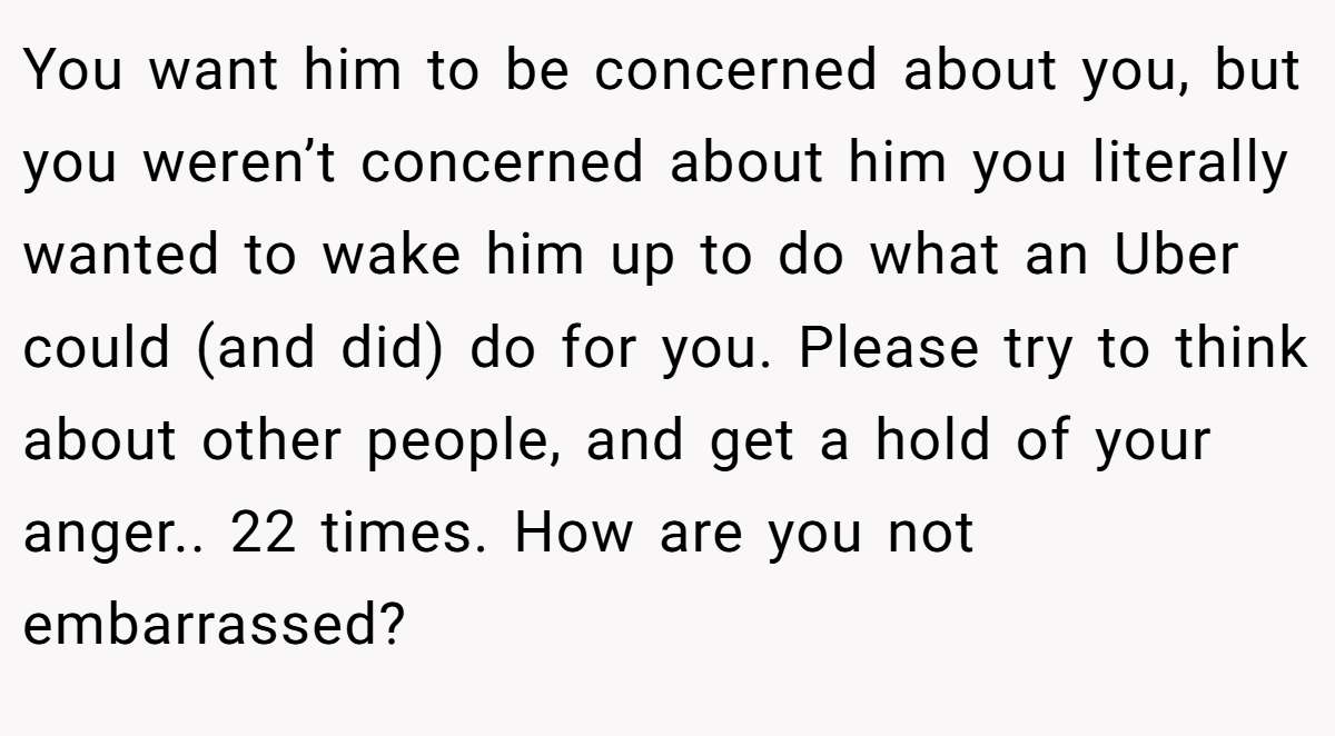 You want him to be concerned about you, but you weren’t concerned about him you literally wanted to wake him up to do what an Uber could (and did) do for you. Please try to think about other people, and get a hold of your anger.. 22 times. How are you not embarrassed?