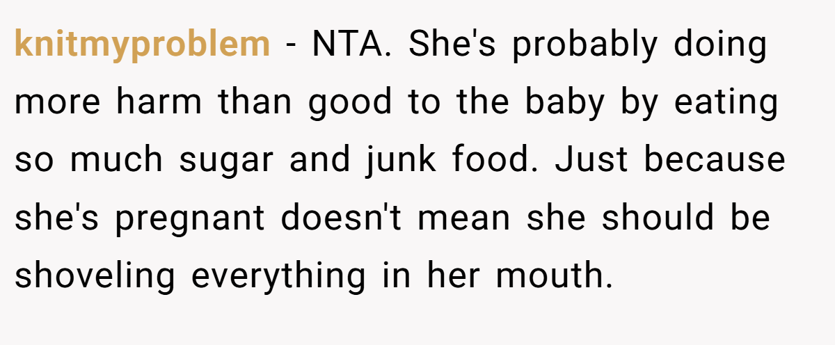 knitmyproblem − NTA. She's probably doing more harm than good to the baby by eating so much sugar and junk food. Just because she's pregnant doesn't mean she should be shoveling everything in her mouth.