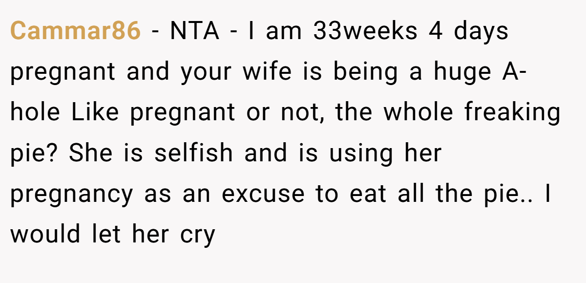 Cammar86 − NTA - I am 33weeks 4 days pregnant and your wife is being a huge A-hole Like pregnant or not, the whole freaking pie? She is selfish and is using her pregnancy as an excuse to eat all the pie.. I would let her cry