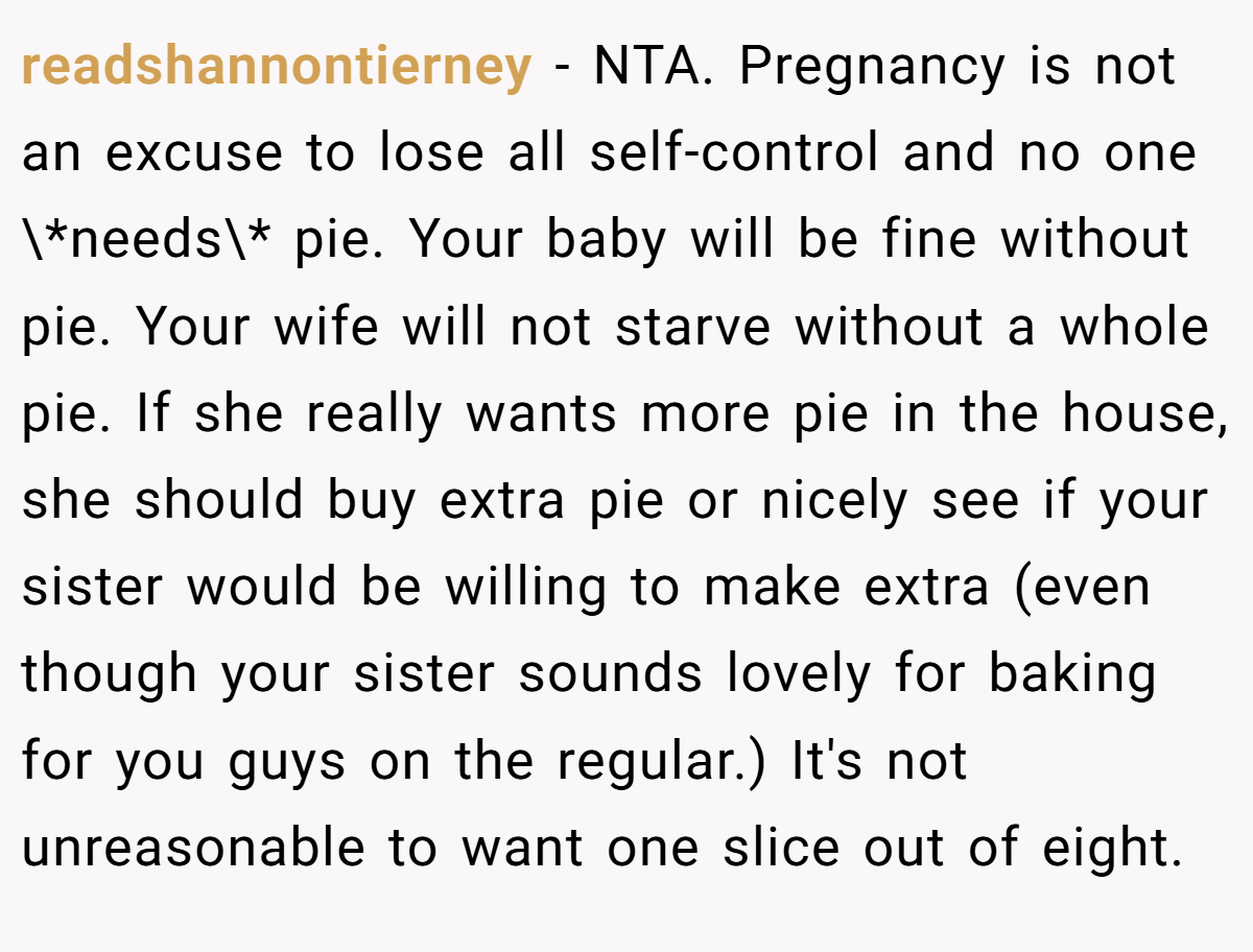 readshannontierney − NTA. Pregnancy is not an excuse to lose all self-control and no one \*needs\* pie. Your baby will be fine without pie. Your wife will not starve without a whole pie. If she really wants more pie in the house, she should buy extra pie or nicely see if your sister would be willing to make extra (even though your sister sounds lovely for baking for you guys on the regular.) It's not unreasonable to want one slice out of eight.