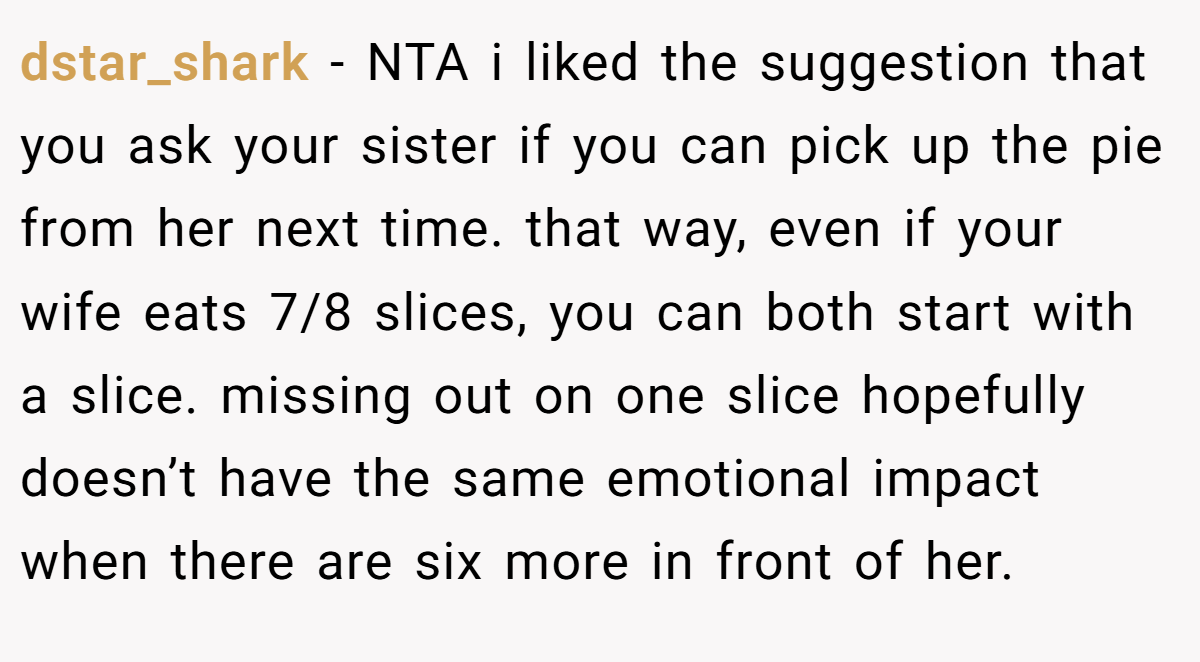 dstar_shark − NTA i liked the suggestion that you ask your sister if you can pick up the pie from her next time. that way, even if your wife eats 7/8 slices, you can both start with a slice. missing out on one slice hopefully doesn’t have the same emotional impact when there are six more in front of her.