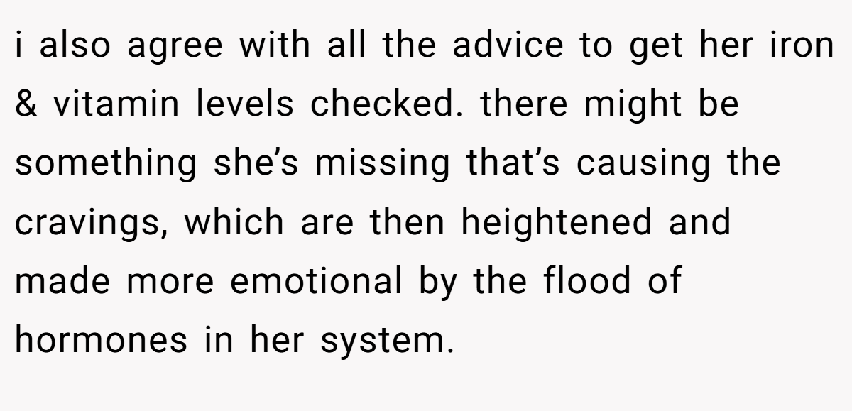 i also agree with all the advice to get her iron & vitamin levels checked. there might be something she’s missing that’s causing the cravings, which are then heightened and made more emotional by the flood of hormones in her system.