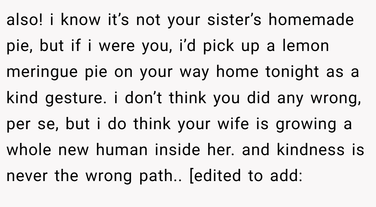 also! i know it’s not your sister’s homemade pie, but if i were you, i’d pick up a lemon meringue pie on your way home tonight as a kind gesture. i don’t think you did any wrong, per se, but i do think your wife is growing a whole new human inside her. and kindness is never the wrong path.. [edited to add: