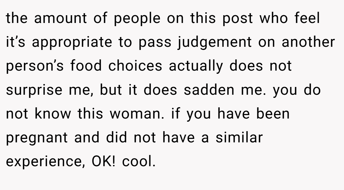 the amount of people on this post who feel it’s appropriate to pass judgement on another person’s food choices actually does not surprise me, but it does sadden me. you do not know this woman. if you have been pregnant and did not have a similar experience, OK! cool.