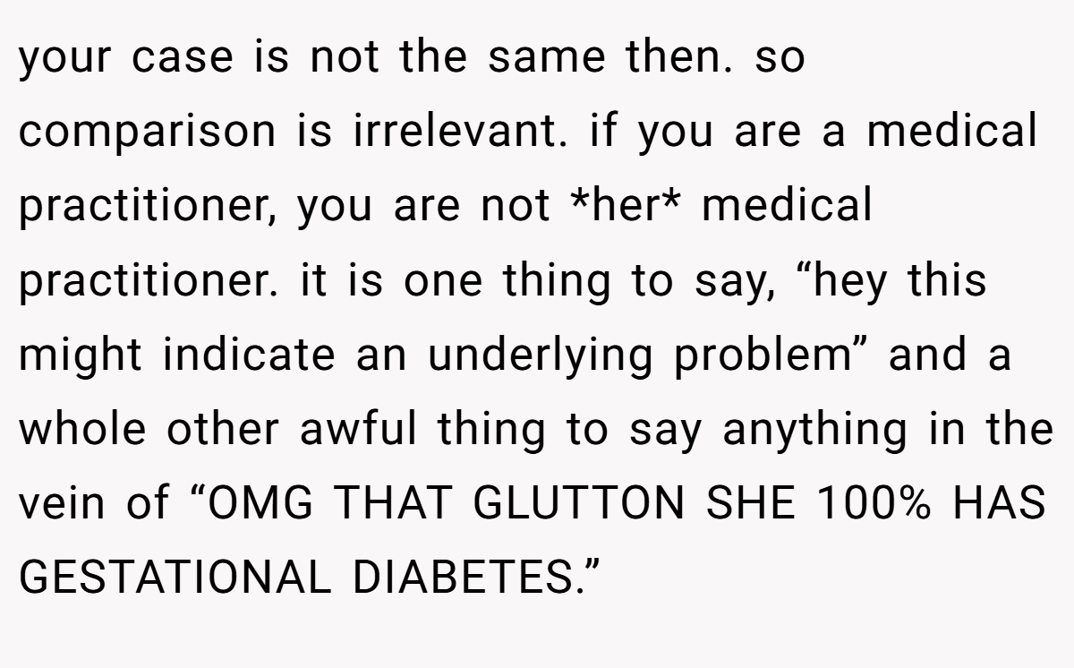 your case is not the same then. so comparison is irrelevant. if you are a medical practitioner, you are not *her* medical practitioner. it is one thing to say, “hey this might indicate an underlying problem” and a whole other awful thing to say anything in the vein of “OMG THAT GLUTTON SHE 100% HAS GESTATIONAL DIABETES.”