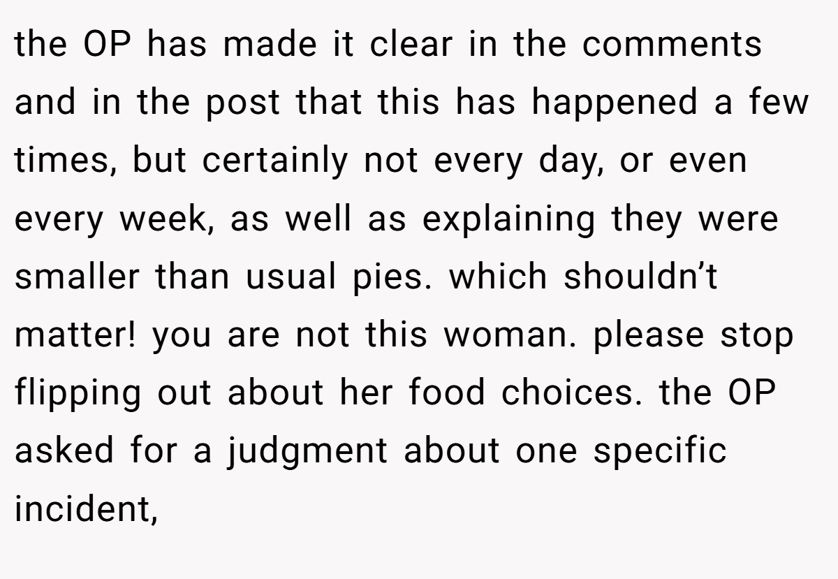 the OP has made it clear in the comments and in the post that this has happened a few times, but certainly not every day, or even every week, as well as explaining they were smaller than usual pies. which shouldn’t matter! you are not this woman. please stop flipping out about her food choices. the OP asked for a judgment about one specific incident,