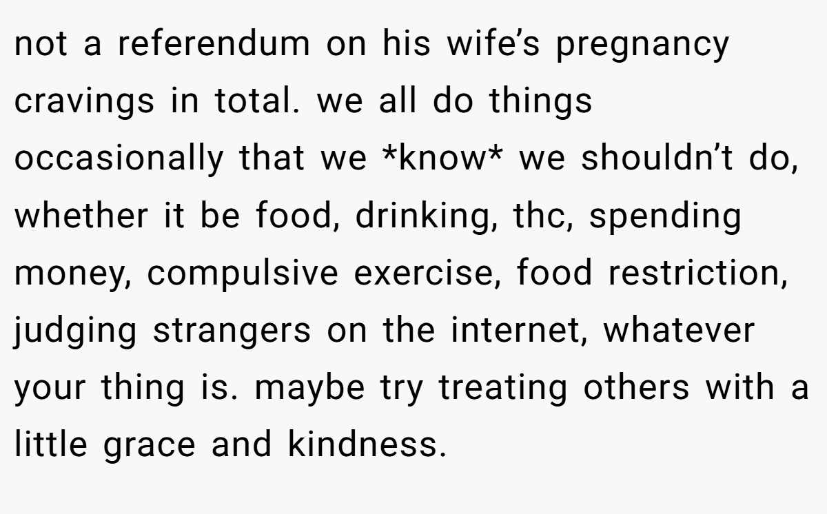 not a referendum on his wife’s pregnancy cravings in total. we all do things occasionally that we *know* we shouldn’t do, whether it be food, drinking, thc, spending money, compulsive exercise, food restriction, judging strangers on the internet, whatever your thing is. maybe try treating others with a little grace and kindness.