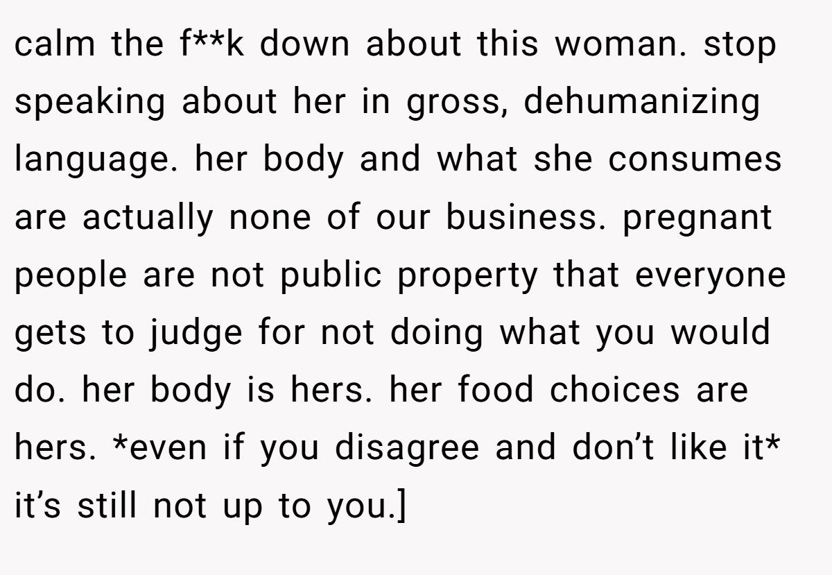 calm the f**k down about this woman. stop speaking about her in gross, dehumanizing language. her body and what she consumes are actually none of our business. pregnant people are not public property that everyone gets to judge for not doing what you would do. her body is hers. her food choices are hers. *even if you disagree and don’t like it* it’s still not up to you.]